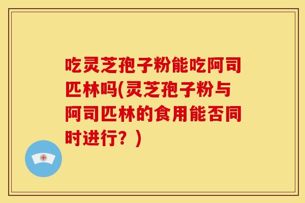 吃灵芝孢子粉能吃阿司匹林吗(灵芝孢子粉与阿司匹林的食用能否同时进行？)