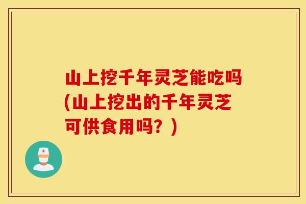 山上挖千年灵芝能吃吗(山上挖出的千年灵芝可供食用吗？)