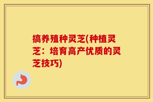 搞养殖种灵芝(种植灵芝：培育高产优质的灵芝技巧)