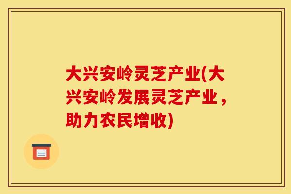 大兴安岭灵芝产业(大兴安岭发展灵芝产业，助力农民增收)