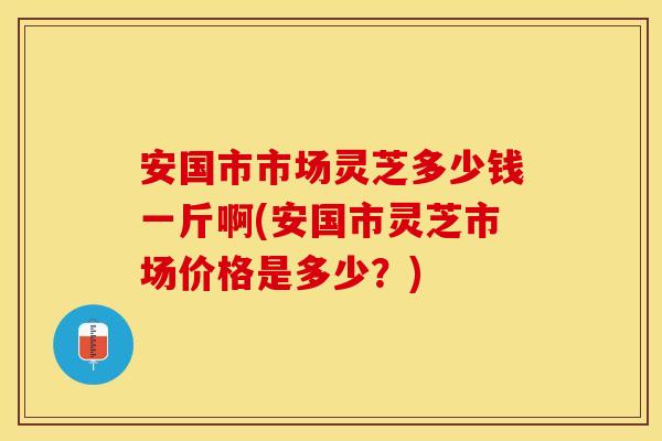 安国市市场灵芝多少钱一斤啊(安国市灵芝市场价格是多少？)