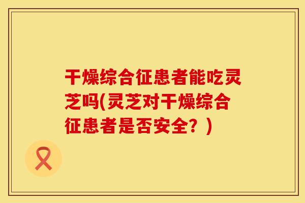 干燥综合征患者能吃灵芝吗(灵芝对干燥综合征患者是否安全？)