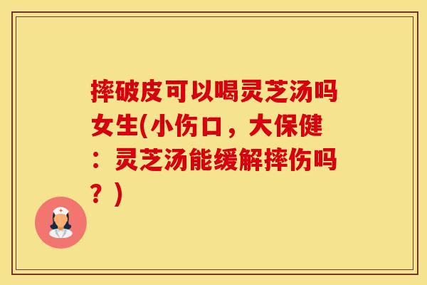 摔破皮可以喝灵芝汤吗女生(小伤口，大保健：灵芝汤能缓解摔伤吗？)