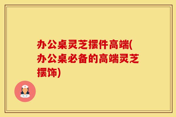 办公桌灵芝摆件高端(办公桌必备的高端灵芝摆饰)