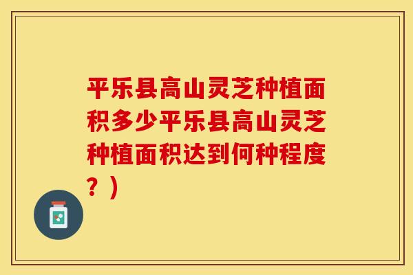 平乐县高山灵芝种植面积多少平乐县高山灵芝种植面积达到何种程度？)