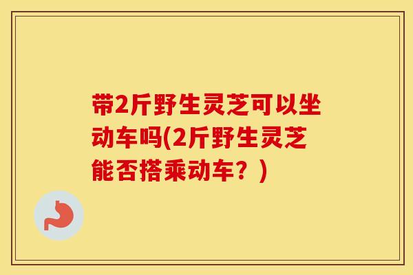 带2斤野生灵芝可以坐动车吗(2斤野生灵芝能否搭乘动车?) 带2斤野生灵芝可以坐动车吗(2斤野生灵芝能否搭乘动车?)