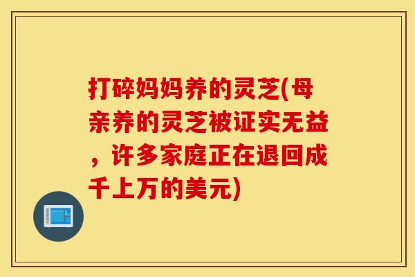 打碎妈妈养的灵芝(母亲养的灵芝被证实无益,许多家庭正在退回成千上万的美元) 打碎妈妈养的灵芝(母亲养的灵芝被证实无益,许多家庭正在退回成千上万的美元)