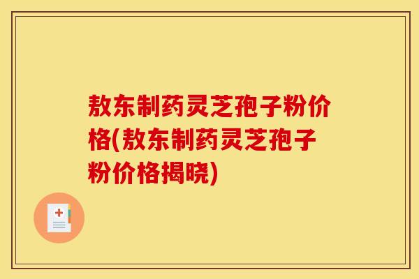 敖东制药灵芝孢子粉价格(敖东制药灵芝孢子粉价格揭晓)