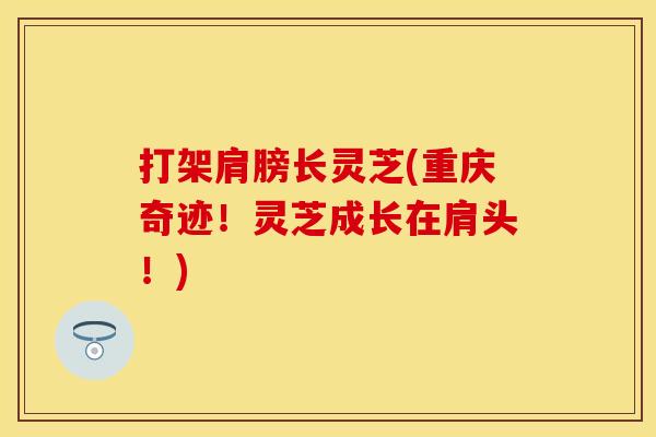 打架肩膀长灵芝(重庆奇迹！灵芝成长在肩头！)