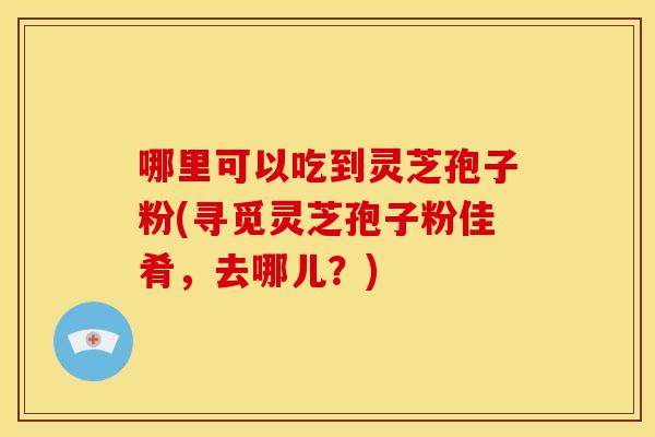 哪里可以吃到灵芝孢子粉(寻觅灵芝孢子粉佳肴，去哪儿？)
