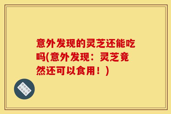 意外发现的灵芝还能吃吗(意外发现：灵芝竟然还可以食用！)