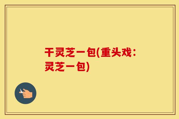 干灵芝一包(重头戏：灵芝一包)