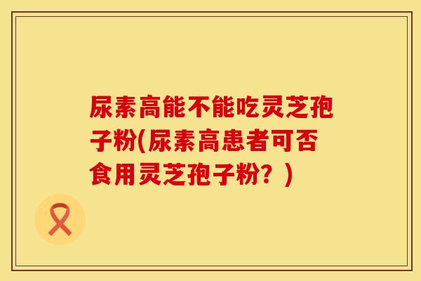 尿素高能不能吃灵芝孢子粉(尿素高患者可否食用灵芝孢子粉？)