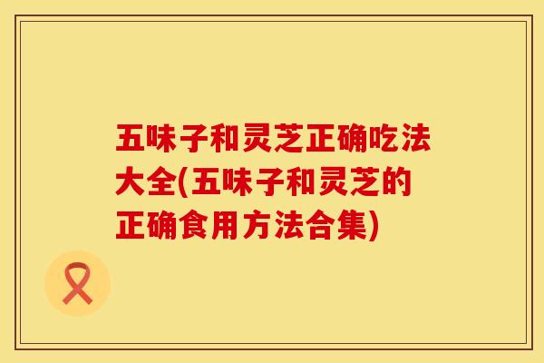 五味子和灵芝正确吃法大全(五味子和灵芝的正确食用方法合集)