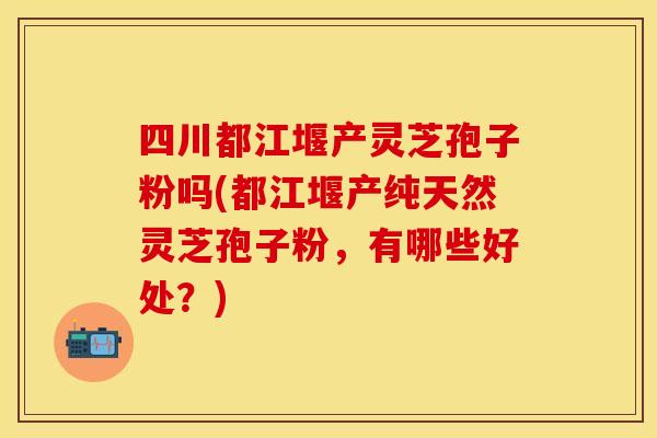四川都江堰产灵芝孢子粉吗(都江堰产纯天然灵芝孢子粉，有哪些好处？)