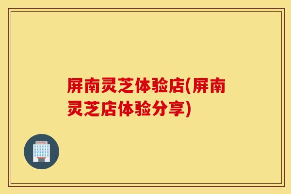 屏南灵芝体验店(屏南灵芝店体验分享)