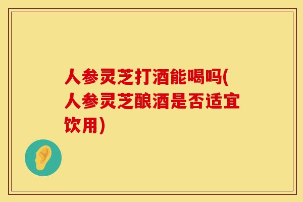 人参灵芝打酒能喝吗(人参灵芝酿酒是否适宜饮用)