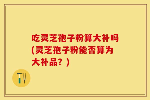 吃灵芝孢子粉算大补吗(灵芝孢子粉能否算为大补品？)