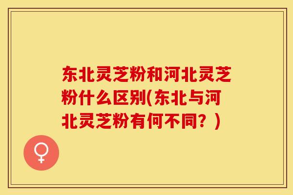 东北灵芝粉和河北灵芝粉什么区别(东北与河北灵芝粉有何不同？)