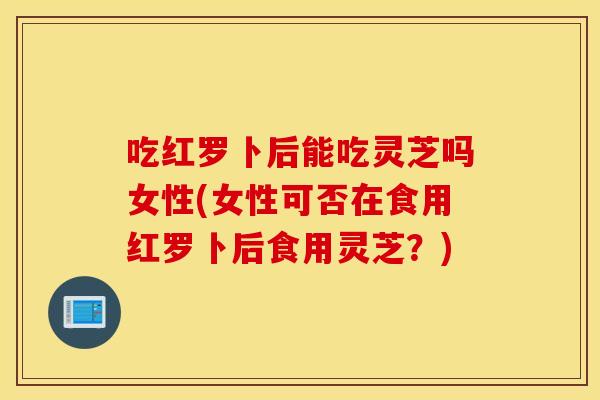 吃红罗卜后能吃灵芝吗女性(女性可否在食用红罗卜后食用灵芝？)