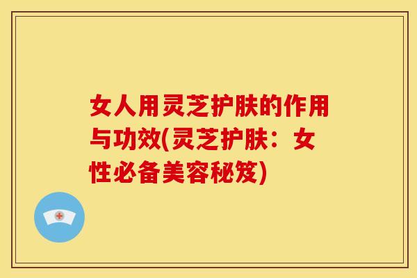 女人用灵芝护肤的作用与功效(灵芝护肤：女性必备美容秘笈)