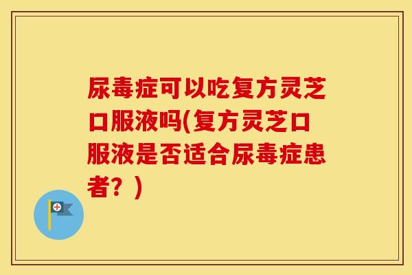 尿毒症可以吃复方灵芝口服液吗(复方灵芝口服液是否适合尿毒症患者？)