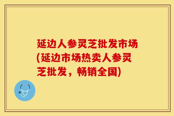 延边人参灵芝批发市场(延边市场热卖人参灵芝批发，畅销全国)