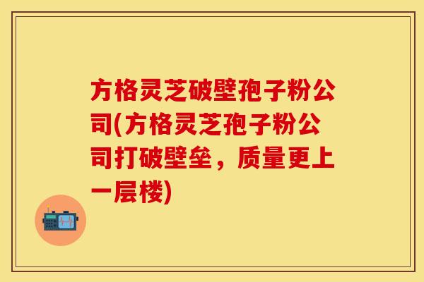 方格灵芝破壁孢子粉公司(方格灵芝孢子粉公司打破壁垒，质量更上一层楼)