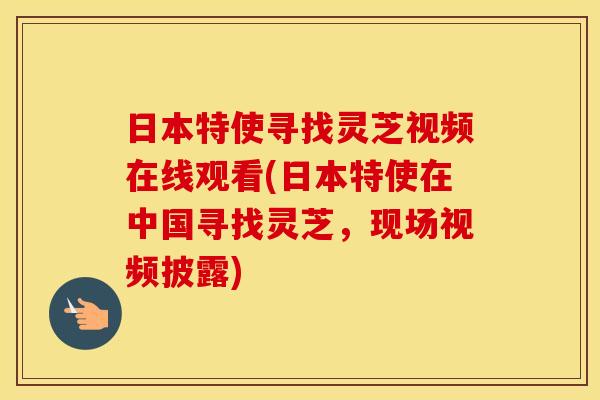 日本特使寻找灵芝视频在线观看(日本特使在中国寻找灵芝，现场视频披露)