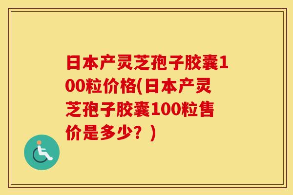 日本产灵芝孢子胶囊100粒价格(日本产灵芝孢子胶囊100粒售价是多少？)