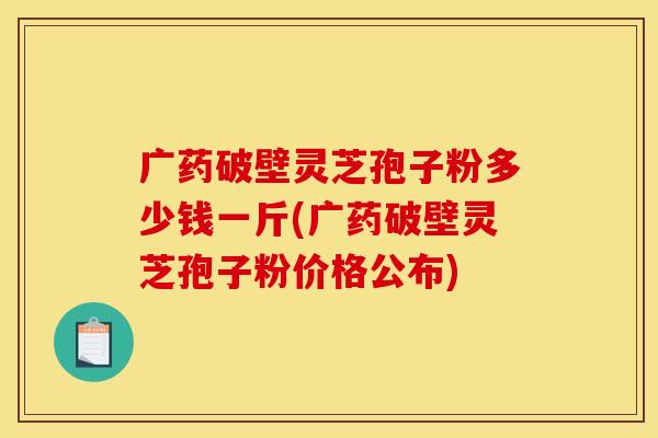 广药破壁灵芝孢子粉多少钱一斤(广药破壁灵芝孢子粉价格公布)