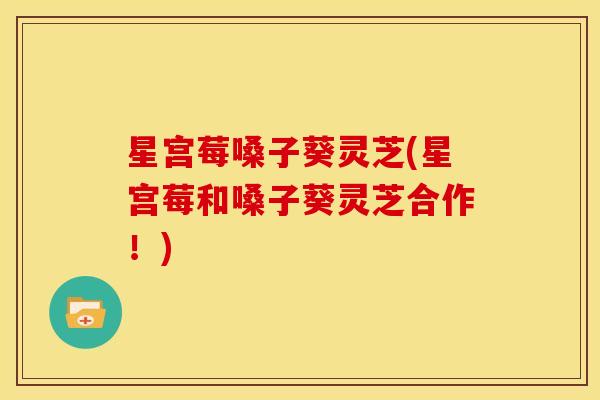 星宫莓嗓子葵灵芝(星宫莓和嗓子葵灵芝合作！)
