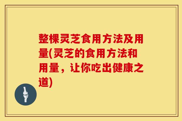整棵灵芝食用方法及用量(灵芝的食用方法和用量，让你吃出健康之道)