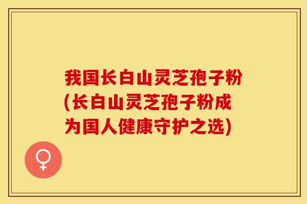 我国长白山灵芝孢子粉(长白山灵芝孢子粉成为国人健康守护之选)