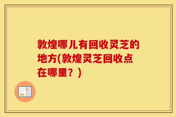 敦煌哪儿有回收灵芝的地方(敦煌灵芝回收点在哪里？)
