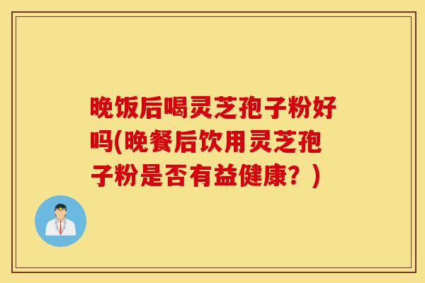 晚饭后喝灵芝孢子粉好吗(晚餐后饮用灵芝孢子粉是否有益健康？)