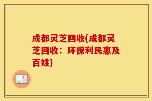 成都灵芝回收(成都灵芝回收：环保利民惠及百姓)