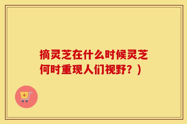 摘灵芝在什么时候灵芝何时重现人们视野？)