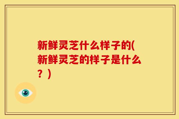 新鲜灵芝什么样子的(新鲜灵芝的样子是什么？)
