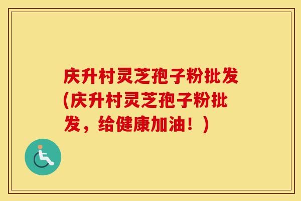 庆升村灵芝孢子粉批发(庆升村灵芝孢子粉批发，给健康加油！)