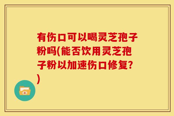 有伤口可以喝灵芝孢子粉吗(能否饮用灵芝孢子粉以加速伤口修复？)