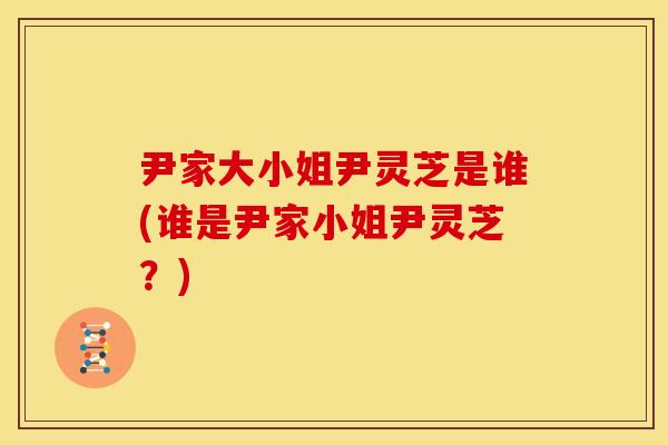尹家大小姐尹灵芝是谁(谁是尹家小姐尹灵芝？)