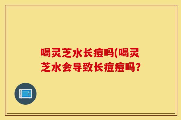 喝灵芝水长痘吗(喝灵芝水会导致长痘痘吗？