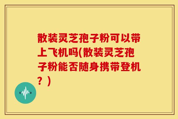 散装灵芝孢子粉可以带上飞机吗(散装灵芝孢子粉能否随身携带登机？)