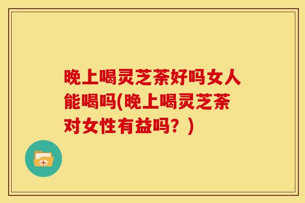 晚上喝灵芝荼好吗女人能喝吗(晚上喝灵芝荼对女性有益吗？)