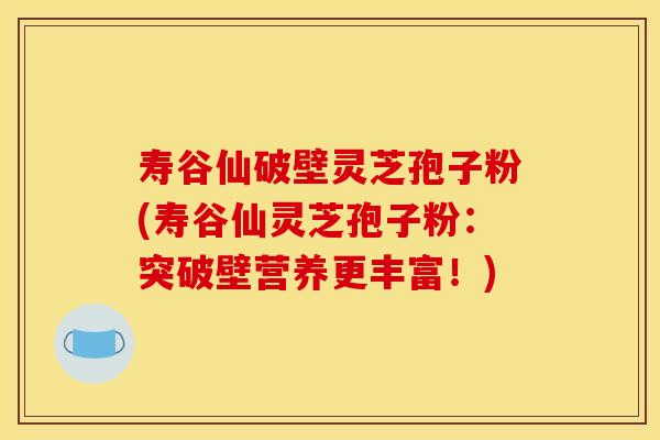 寿谷仙破壁灵芝孢子粉(寿谷仙灵芝孢子粉：突破壁营养更丰富！)
