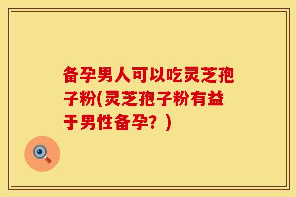备孕男人可以吃灵芝孢子粉(灵芝孢子粉有益于男性备孕？)