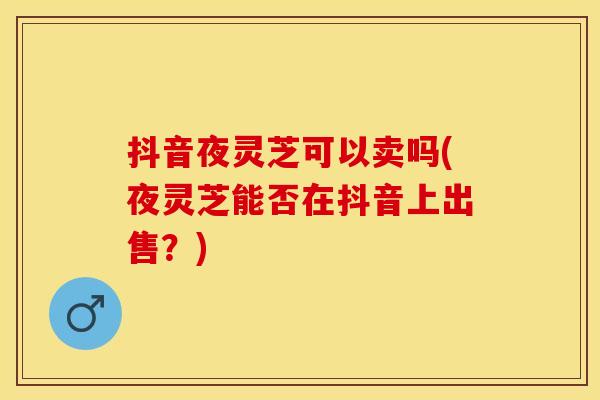 抖音夜灵芝可以卖吗(夜灵芝能否在抖音上出售？)