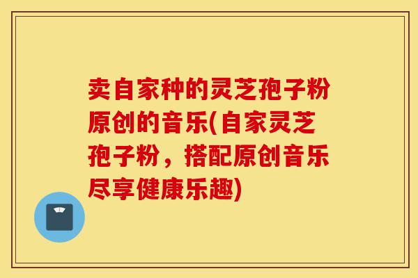 卖自家种的灵芝孢子粉原创的音乐(自家灵芝孢子粉，搭配原创音乐尽享健康乐趣)