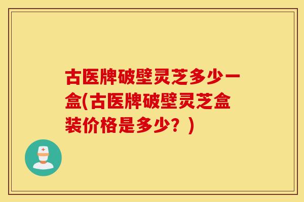 古医牌破壁灵芝多少一盒(古医牌破壁灵芝盒装价格是多少？)